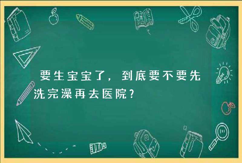 要生宝宝了，到底要不要先洗完澡再去医院？,第1张