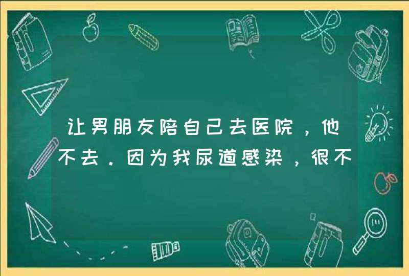 让男朋友陪自己去医院，他不去。因为我尿道感染，很不舒服。他直接说不去。我知道他已经不爱我了，请问？,第1张