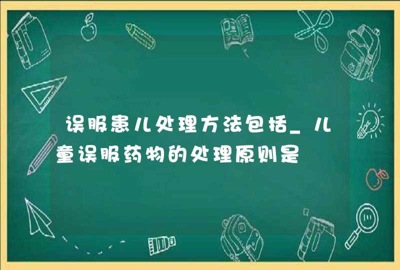 误服患儿处理方法包括_儿童误服药物的处理原则是,第1张