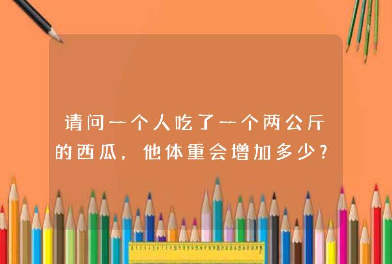 请问一个人吃了一个两公斤的西瓜，他体重会增加多少？（没有消化的情况下）,第1张