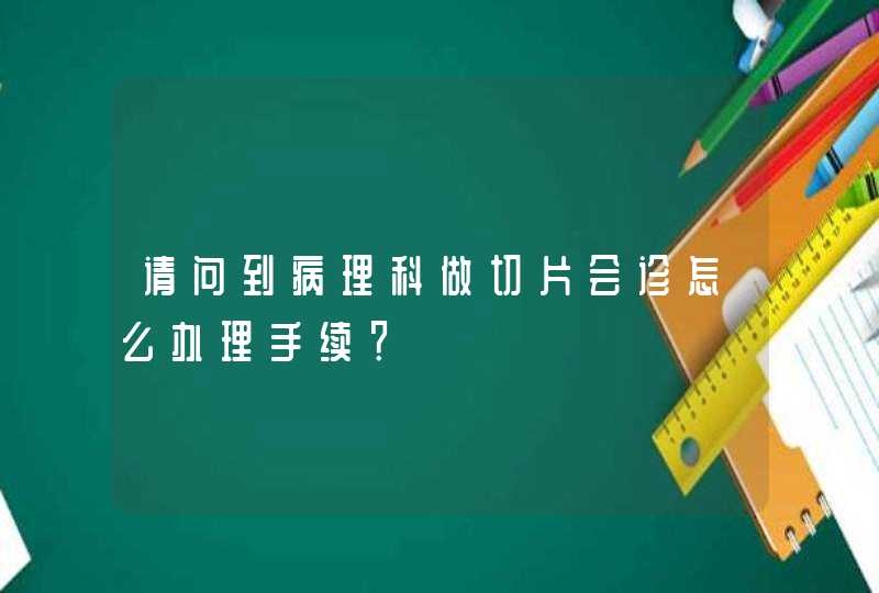 请问到病理科做切片会诊怎么办理手续？,第1张