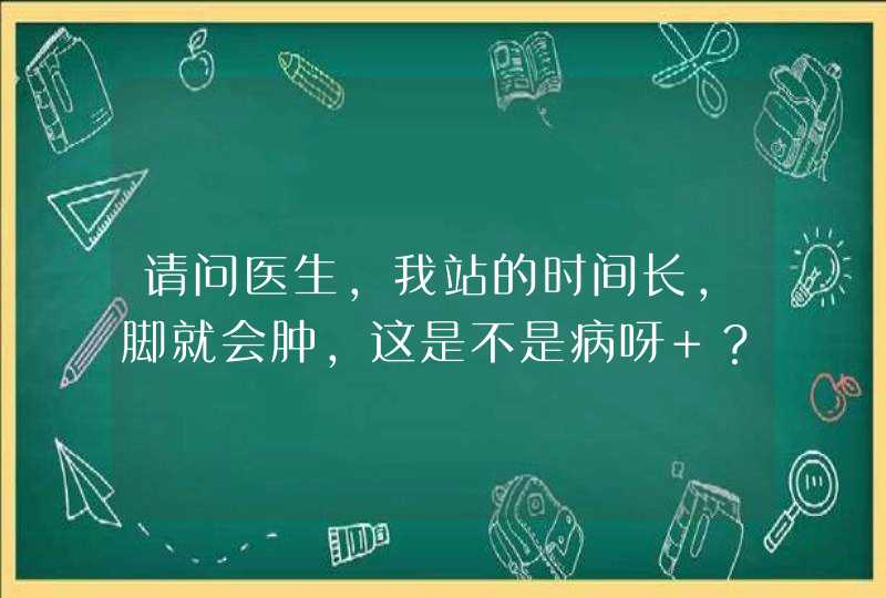 请问医生，我站的时间长，脚就会肿，这是不是病呀 ？,第1张