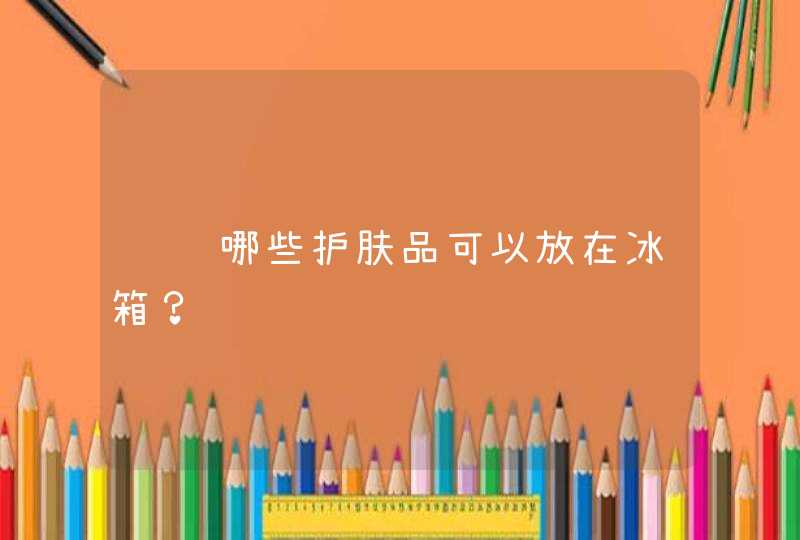 请问哪些护肤品可以放在冰箱？,第1张