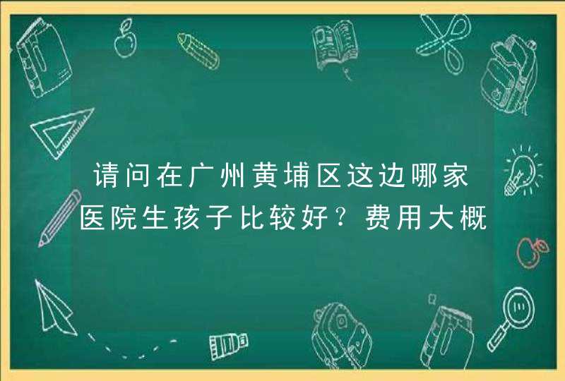 请问在广州黄埔区这边哪家医院生孩子比较好？费用大概是多少？谢谢,第1张