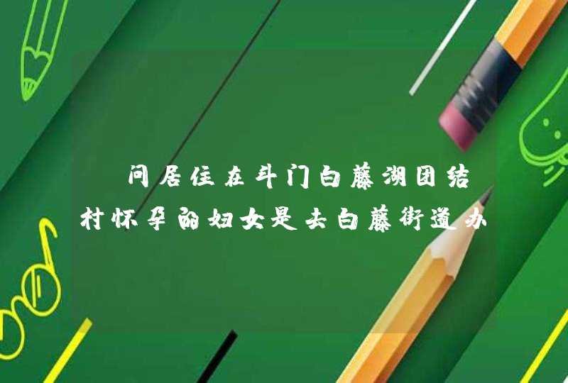 请问居住在斗门白藤湖团结村怀孕的妇女是去白藤街道办事处社区卫生服务建卡吗？去建卡要准备些什么材料?,第1张