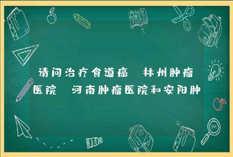 请问治疗食道癌，林州肿瘤医院，河南肿瘤医院和安阳肿瘤医院。哪个医疗水平更好些？希望给点说服力。,第1张