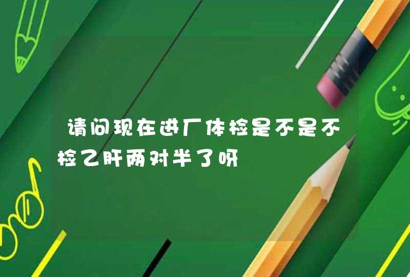 请问现在进厂体检是不是不检乙肝两对半了呀,第1张