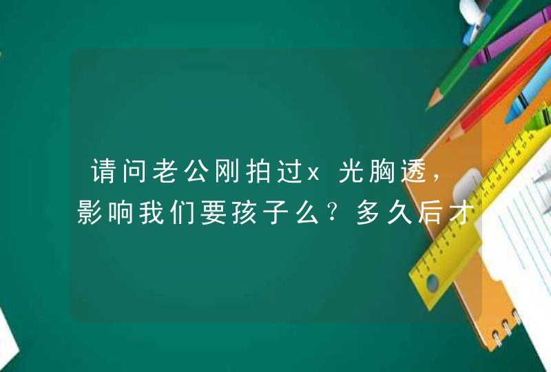 请问老公刚拍过x光胸透，影响我们要孩子么？多久后才能要孩子啊？,第1张