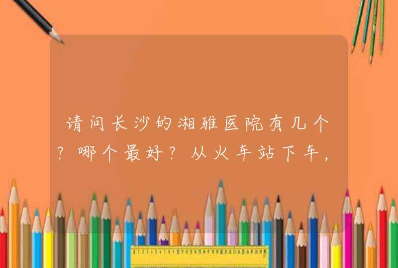 请问长沙的湘雅医院有几个？哪个最好？从火车站下车，坐公交车怎么坐？,第1张