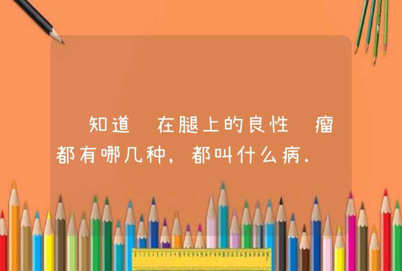 谁知道长在腿上的良性肿瘤都有哪几种,都叫什么病.谢谢大家了!,第1张