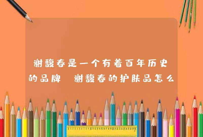 谢馥春是一个有着百年历史的品牌，谢馥春的护肤品怎么样,第1张