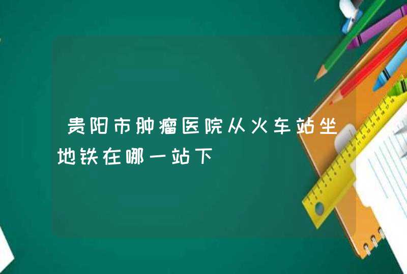 贵阳市肿瘤医院从火车站坐地铁在哪一站下,第1张