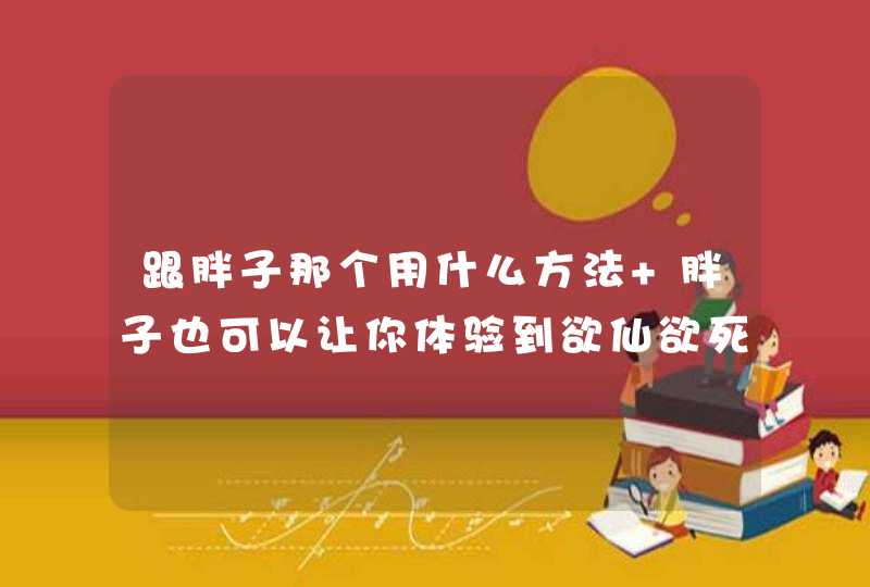 跟胖子那个用什么方法 胖子也可以让你体验到欲仙欲死的快感,第1张