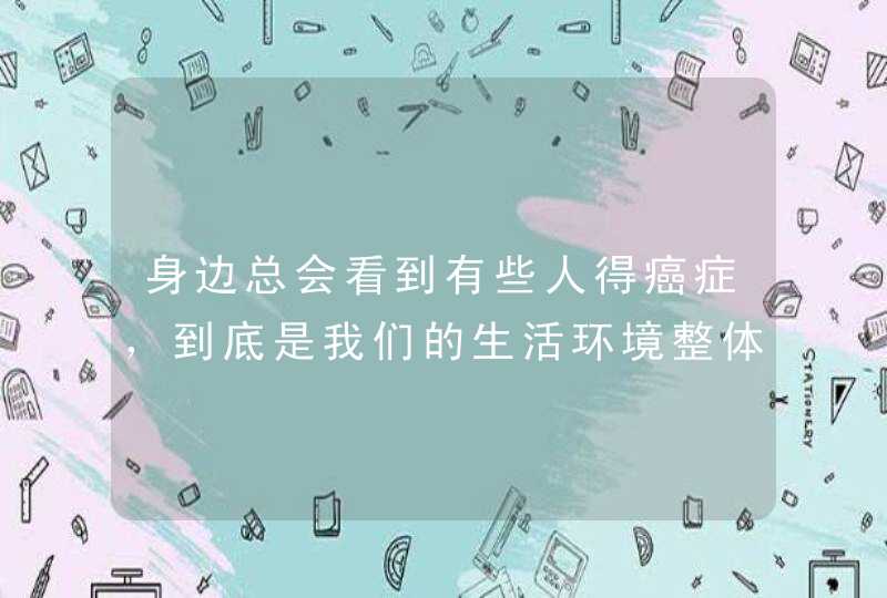 身边总会看到有些人得癌症，到底是我们的生活环境整体不好导致的，还是个人的生活习惯导致的呢？,第1张