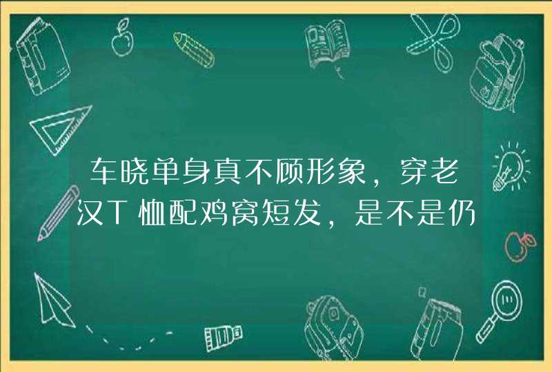 车晓单身真不顾形象，穿老汉T恤配鸡窝短发，是不是仍显高级气质？,第1张