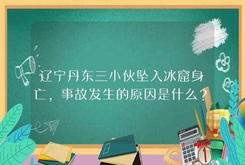 辽宁丹东三小伙坠入冰窟身亡，事故发生的原因是什么？,第1张