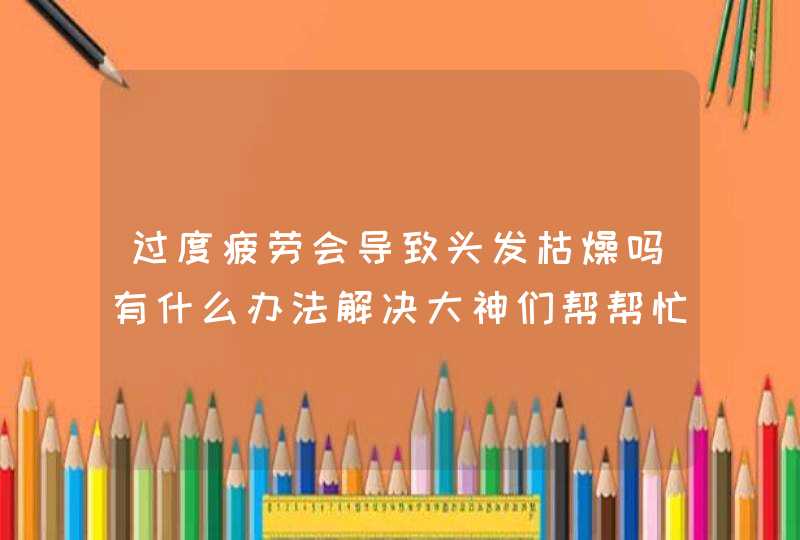 过度疲劳会导致头发枯燥吗有什么办法解决大神们帮帮忙,第1张