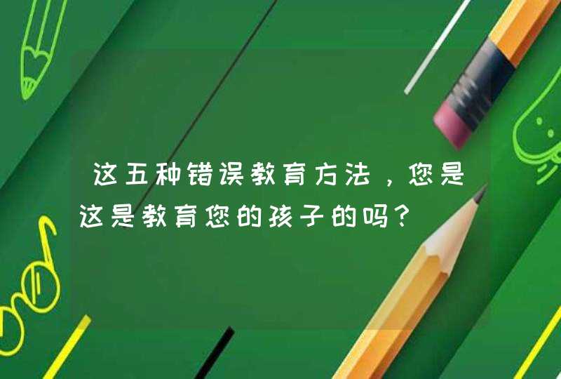 这五种错误教育方法，您是这是教育您的孩子的吗？,第1张