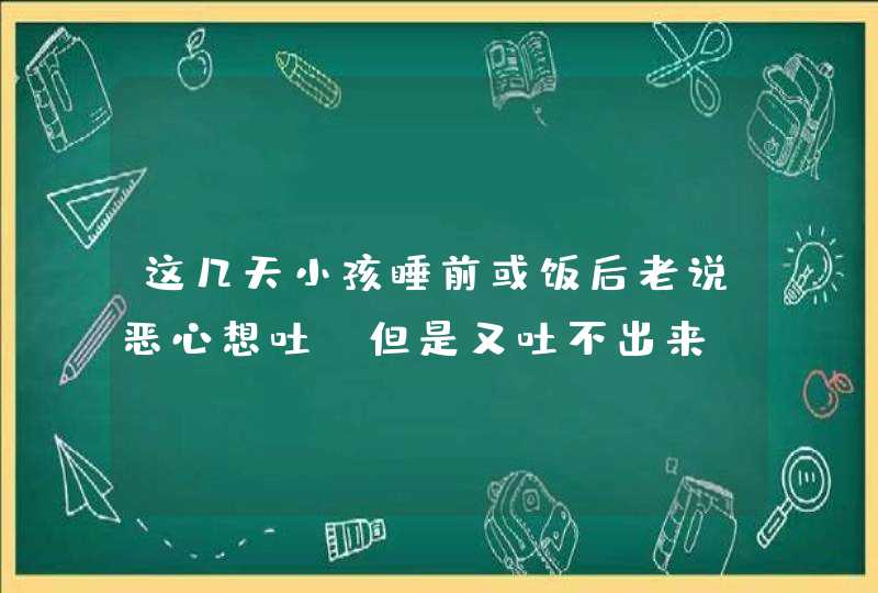 这几天小孩睡前或饭后老说恶心想吐，但是又吐不出来，是怎么回事啊？,第1张