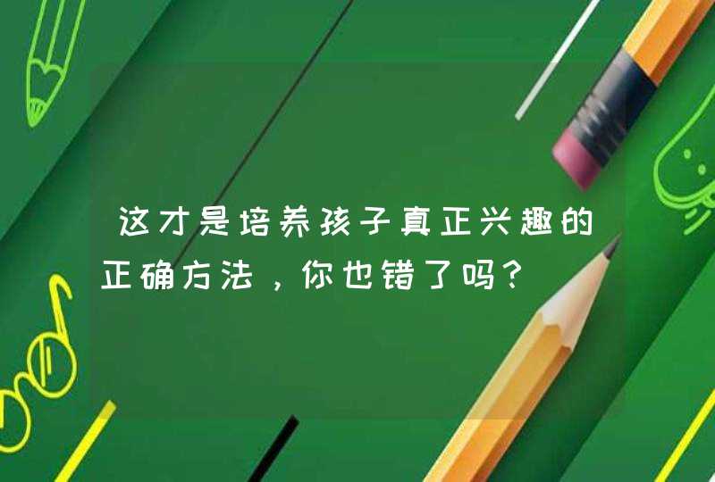 这才是培养孩子真正兴趣的正确方法，你也错了吗？,第1张