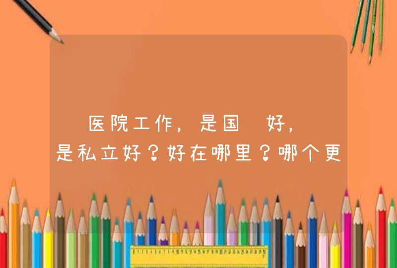 进医院工作，是国营好，还是私立好？好在哪里？哪个更适合长期发展？,第1张