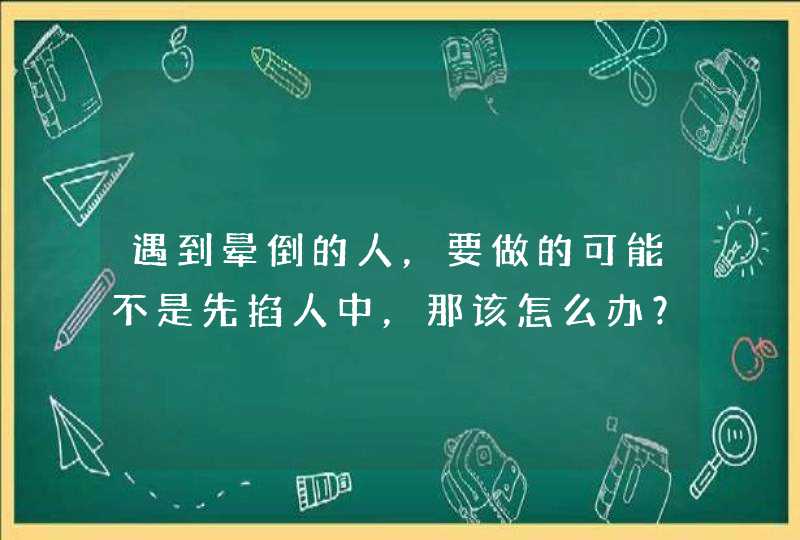 遇到晕倒的人，要做的可能不是先掐人中，那该怎么办？,第1张