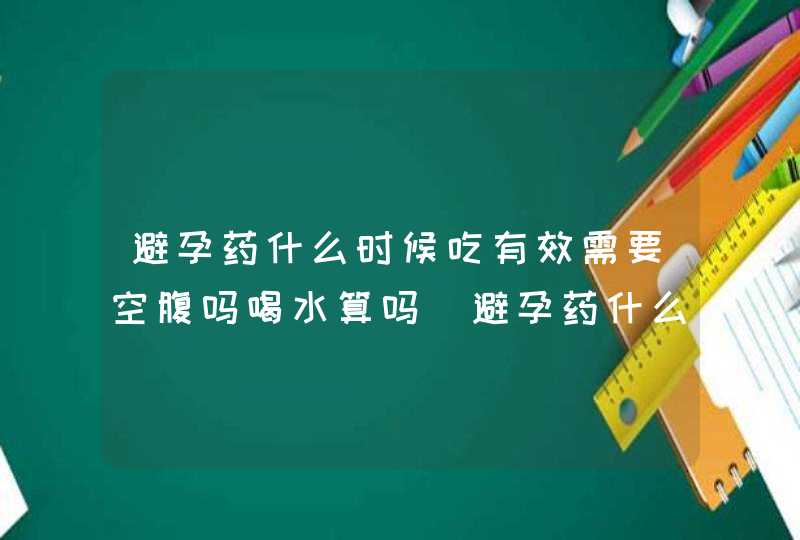 避孕药什么时候吃有效需要空腹吗喝水算吗_避孕药什么时候吃有效避孕药,第1张