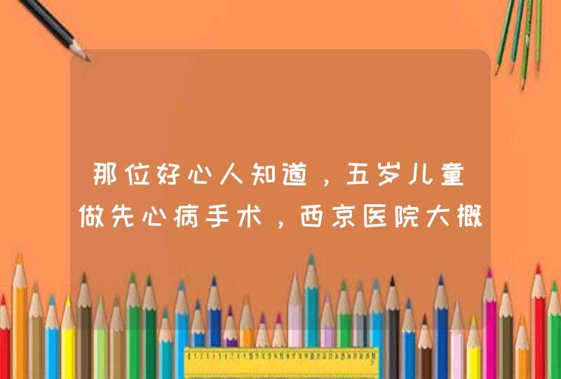 那位好心人知道，五岁儿童做先心病手术，西京医院大概手术费要多少钱，还有需要那些手续，能报销,第1张