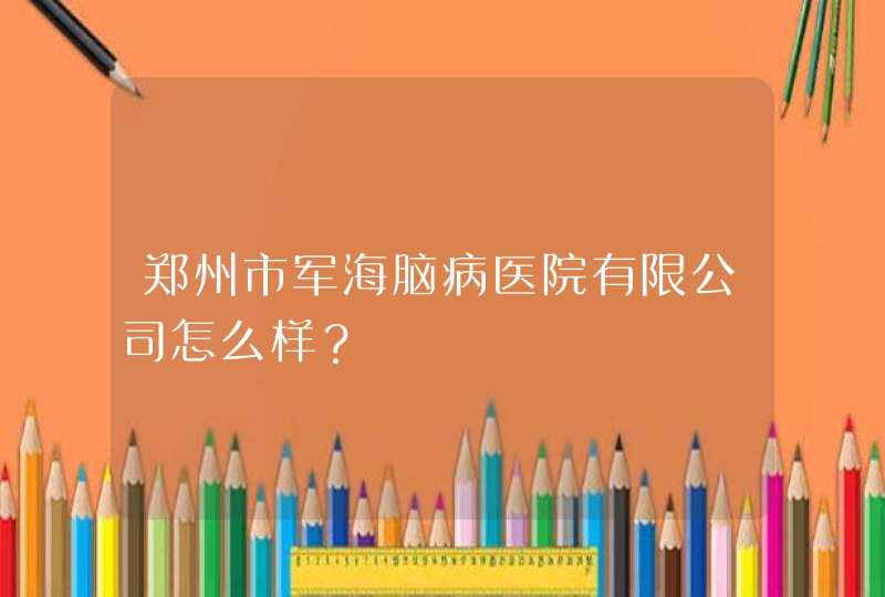 郑州市军海脑病医院有限公司怎么样？,第1张