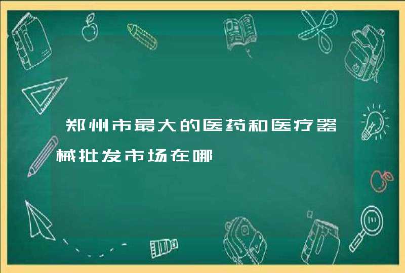 郑州市最大的医药和医疗器械批发市场在哪,第1张