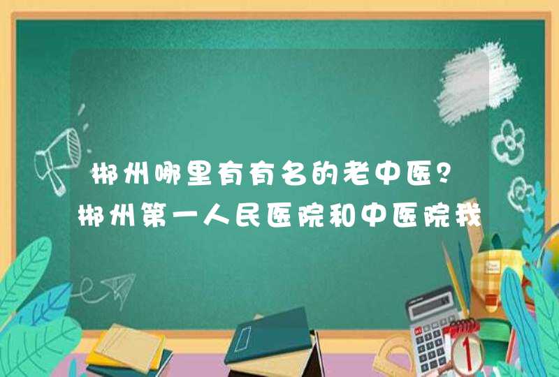 郴州哪里有有名的老中医？郴州第一人民医院和中医院我都去过，不咋的。最好能有民间的。谢谢，盼复,第1张