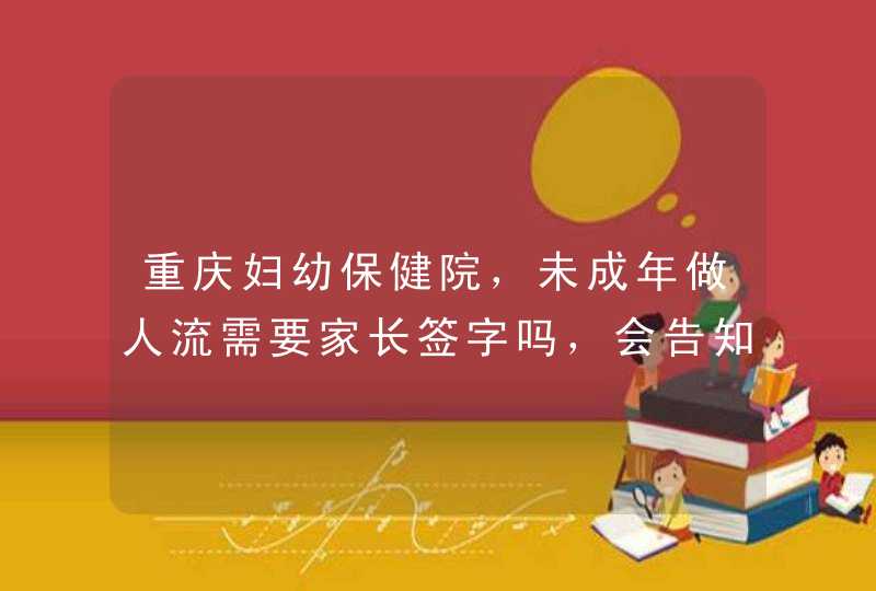 重庆妇幼保健院，未成年做人流需要家长签字吗，会告知学校吗，大概多,第1张