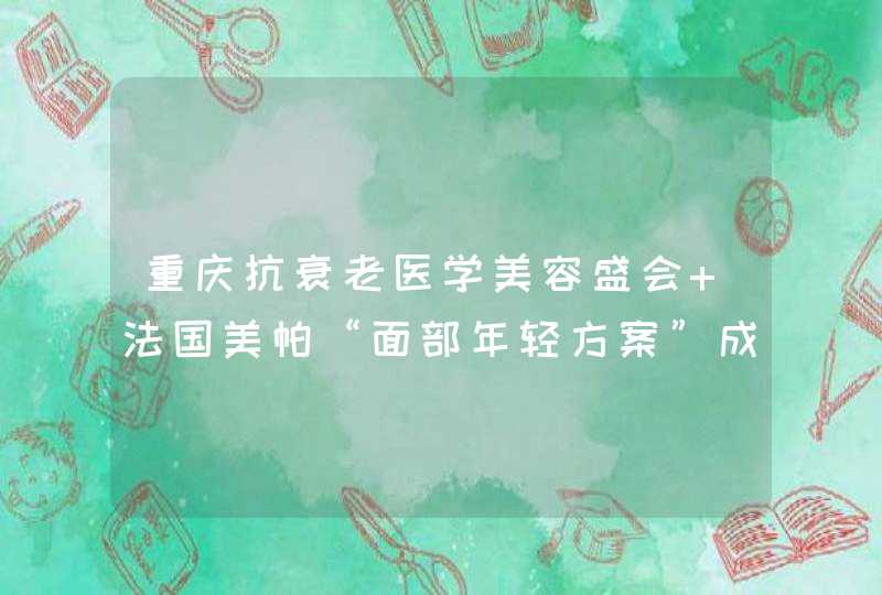 重庆抗衰老医学美容盛会 法国美帕“面部年轻方案”成焦点！,第1张