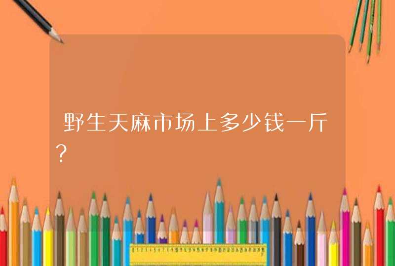 野生天麻市场上多少钱一斤？,第1张