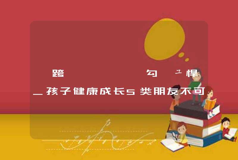 鍎跨鍜岄潚灏戝勾鍋ュ悍_孩子健康成长5类朋友不可少,第1张