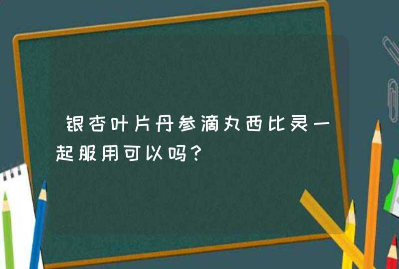 银杏叶片丹参滴丸西比灵一起服用可以吗？,第1张