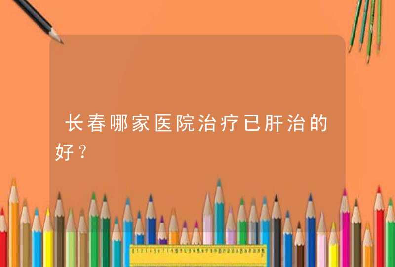 长春哪家医院治疗已肝治的好？,第1张