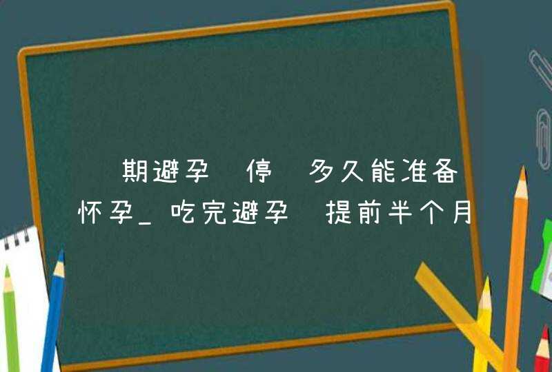 长期避孕药停药多久能准备怀孕_吃完避孕药提前半个月来事不会怀孕吧,第1张