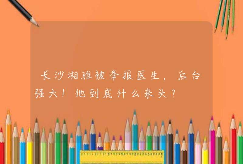 长沙湘雅被举报医生，后台强大！他到底什么来头？,第1张