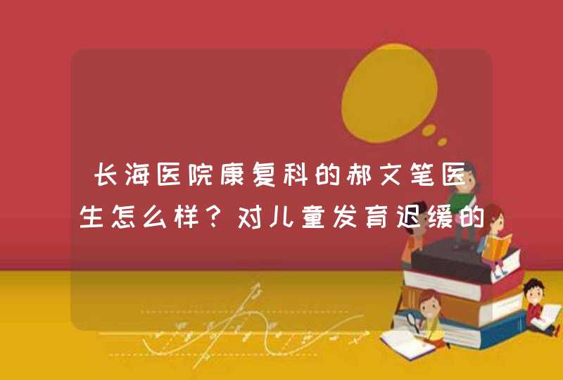 长海医院康复科的郝文笔医生怎么样？对儿童发育迟缓的问题专业吗？,第1张