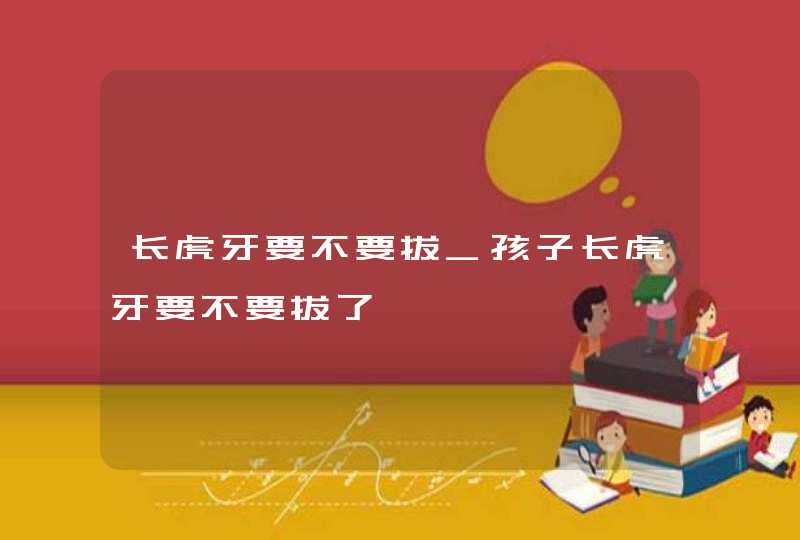 长虎牙要不要拔_孩子长虎牙要不要拔了,第1张