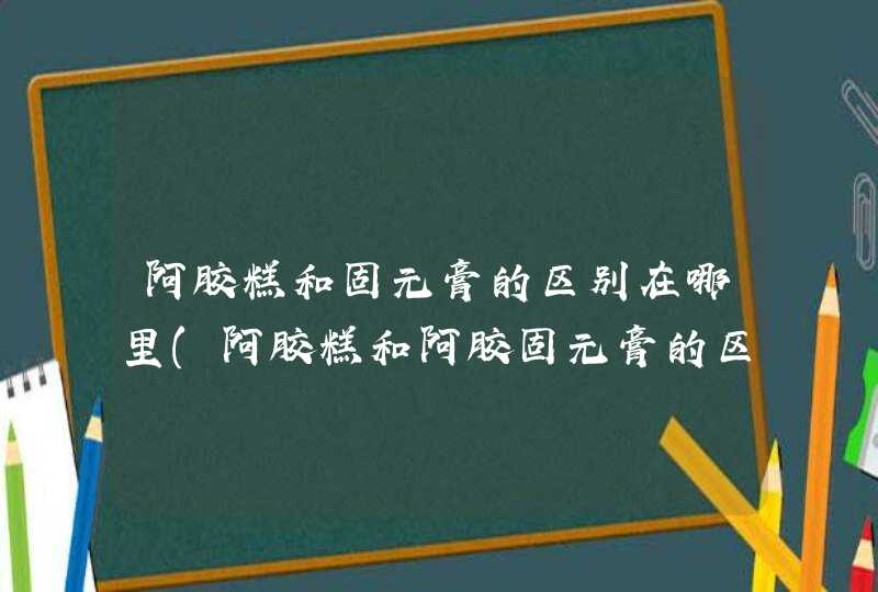 阿胶糕和固元膏的区别在哪里(阿胶糕和阿胶固元膏的区别是什么?),第1张