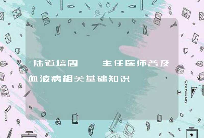 陆道培周葭蕤主任医师普及血液病相关基础知识,第1张