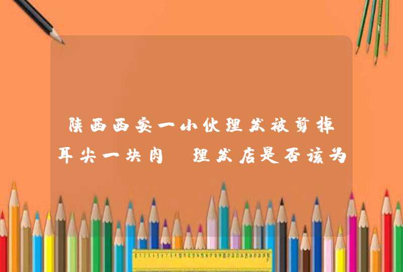 陕西西安一小伙理发被剪掉耳尖一块肉，理发店是否该为这件事负责,第1张