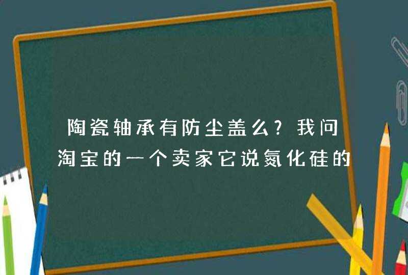 陶瓷轴承有防尘盖么？我问淘宝的一个卖家它说氮化硅的陶瓷轴承（全陶）的没有防尘盖的！这个到底有没呢？,第1张