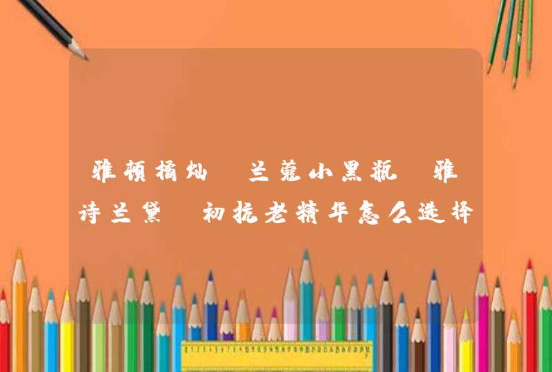 雅顿橘灿、兰蔻小黑瓶、雅诗兰黛，初抗老精华怎么选择,第1张