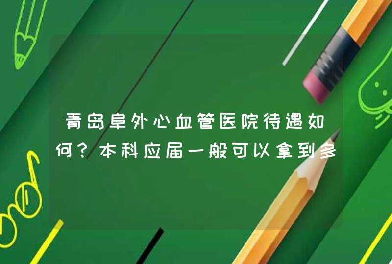 青岛阜外心血管医院待遇如何？本科应届一般可以拿到多少,第1张