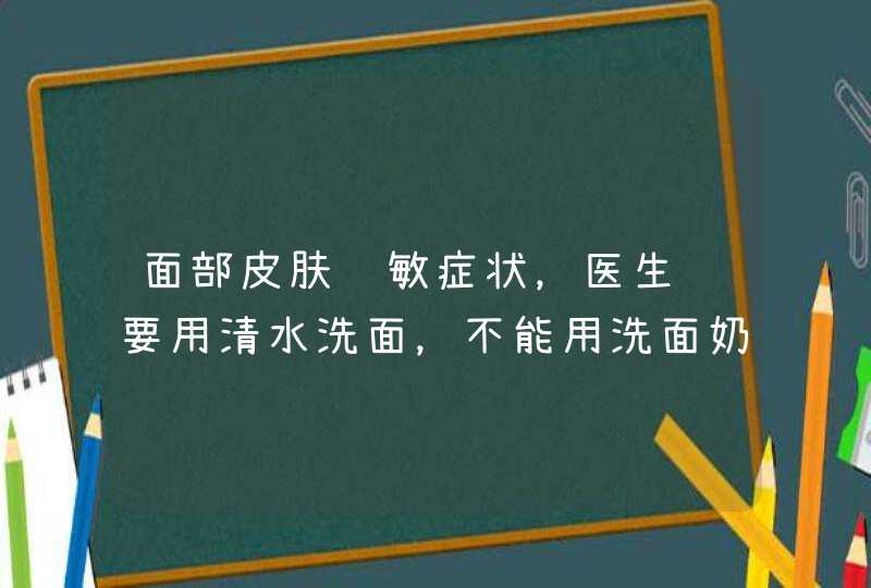 面部皮肤过敏症状，医生说要用清水洗面，不能用洗面奶，连洗发水沐浴液都不能沾到面上，究竟是为什么尼？,第1张