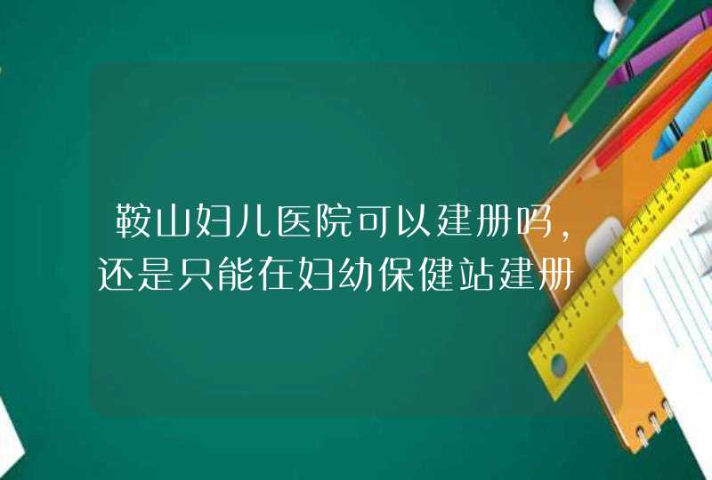 鞍山妇儿医院可以建册吗，还是只能在妇幼保健站建册,第1张