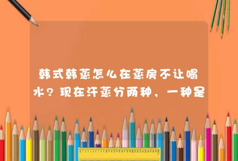 韩式韩蒸怎么在蒸房不让喝水?现在汗蒸分两种，一种是纳米一种是韩式，纳米汗蒸是进蒸房就喝水，韩式汗蒸,第1张